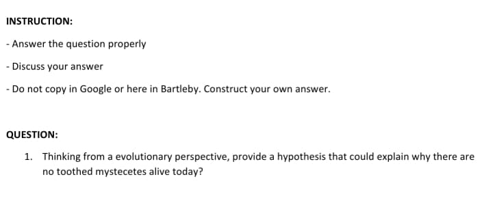 INSTRUCTION:
- Answer the question properly
- Discuss your answer
- Do not copy in Google or here in Bartleby. Construct your own answer.
QUESTION:
1. Thinking from a evolutionary perspective, provide a hypothesis that could explain why there are
no toothed mystecetes alive today?