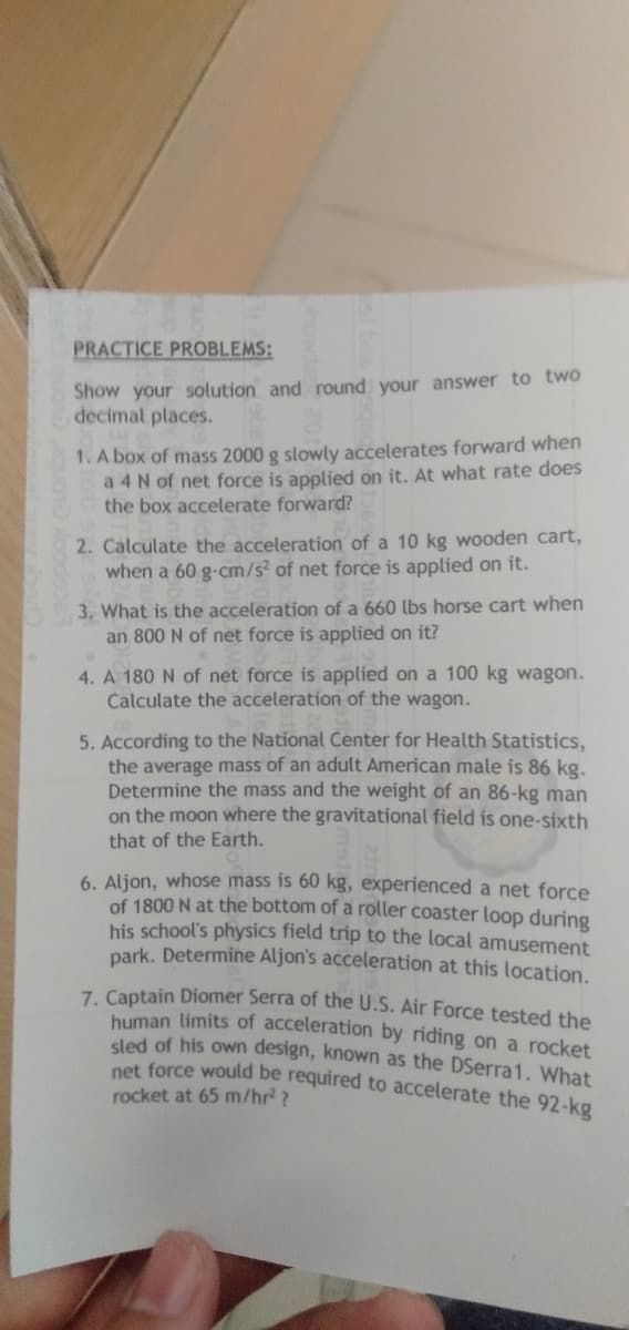 PRACTICE PROBLEMS:
Show your solution and round your answer to two
decimal places.
1. A box of mass 2000 g slowly accelerates forward when
a 4 N of net force is applied on it. At what rate does
the box accelerate forward?
2. Calculate the acceleration of a 10 kg wooden cart,
when a 60 g-cm/s² of net force is applied on it.
3. What is the acceleration of a 660 lbs horse cart when
an 800 N of net force is applied on it?
4. A 180 N of net force is applied on a 100 kg wagon.
Calculate the acceleration of the wagon.
5. According to the National Center for Health Statistics,
the average mass of an adult American male is 86 kg.
Determine the mass and the weight of an 86-kg man
on the moon where the gravitational field is one-sixth
that of the Earth.
6. Aljon, whose mass is 60 kg, experienced a net force
of 1800 N at the bottom of a roller coaster loop during
his school's physics field trip to the local amusement
park. Determine Aljon's acceleration at this location.
7. Captain Diomer Serra of the U.S. Air Force tested the
human limits of acceleration by riding on a rocket
sled of his own design, known as the DSerra1. What
net force would be required to accelerate the 92-kg
rocket at 65 m/hr²?