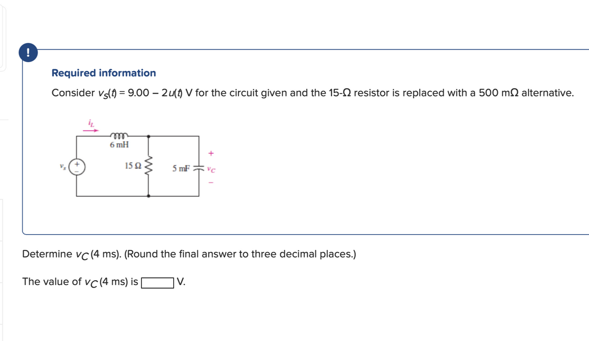 !
Required information
Consider vä(t) = 9.00 – 2u(†) V for the circuit given and the 15-№ resistor is replaced with a 500 mſ alternative.
m
6 mH
*E
15 92
5 mF VC
ww
Determine vc (4 ms). (Round the final answer to three decimal places.)
The value of vc (4 ms) is
V.