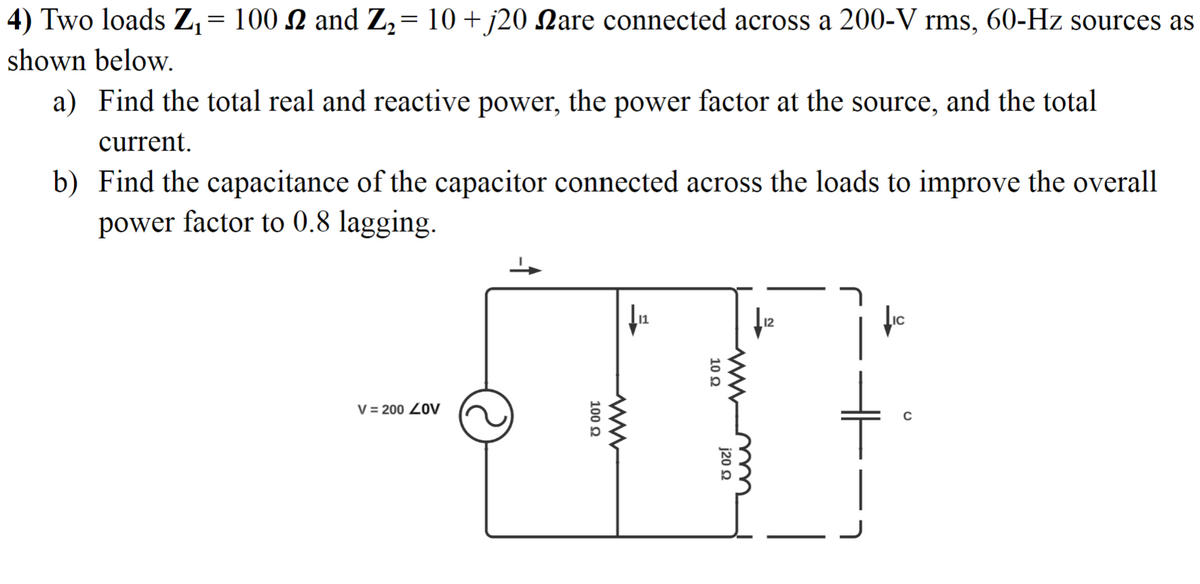 1
4) Two loads Z₁ = 100 £ and Z₂ = 10 + j20 Nare connected across 200-V rms, 60-Hz sources as
shown below.
a) Find the total real and reactive power, the power factor at the source, and the total
current.
b) Find the capacitance of the capacitor connected across the loads to improve the overall
power factor to 0.8 lagging.
V=200 ZOV
100 Ω
10 Ω
j20 22
www
fic