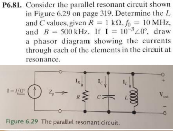 P6.81. Consider the parallel resonant circuit shown
in Figure 6.29 on page 319. Determine the L
and C values, given R = 1 k2,fo= 10 MHz,
and B= 500 kHz. If I = 10320°, draw
a phasor diagram showing the currents
through each of the elements in the circuit at
resonance.
1-1/0° (1) 2,
R
Ţ
Figure 6.29 The parallel resonant circuit.
L
0000
out