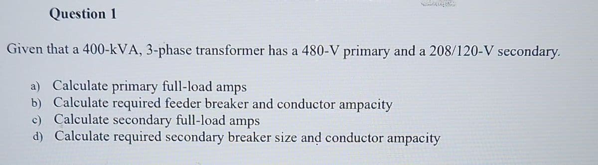 Question 1
Given that a 400-kVA, 3-phase transformer has a 480-V primary and a 208/120-V secondary.
a) Calculate primary full-load amps
b) Calculate required feeder breaker and conductor ampacity
c) Calculate secondary full-load amps
d) Calculate required secondary breaker size and conductor ampacity