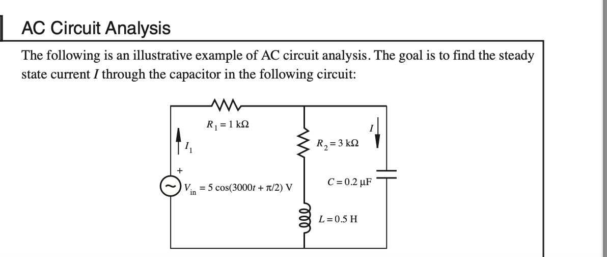 AC Circuit Analysis
The following is an illustrative example of AC circuit analysis. The goal is to find the steady
state current I through the capacitor in the following circuit:
Vin
R₁ = 1kQ2
= 5 cos(3000t + π/2) V
R₂ = 3 kn
C=0.2 µF
L = 0.5 H