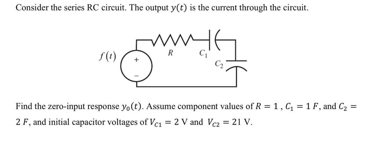 Consider the series RC circuit. The output y(t) is the current through the circuit.
f(t)
+
C₁
=
Find the zero-input response yo(t). Assume component values of R = 1, C₁ = 1 F, and C₂
2 F, and initial capacitor voltages of Vc1
=
2 V and Vc2 = 21 V.