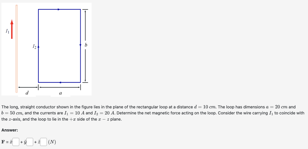Answer:
The long, straight conductor shown in the figure lies in the plane of the rectangular loop at a distance d = 10 cm. The loop has dimensions a = 20 cm and
b = 50 cm, and the currents are I₁ = 10 A and I₂ = 20 A. Determine the net magnetic force acting on the loop. Consider the wire carrying I₁ to coincide with
the z-axis, and the loop to lie in the side of the x - z plane.
F = x
124
+ Û
· * (N)
a
+ 2