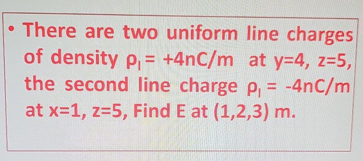• There are two uniform line charges
of density p₁= +4nC/m_ at y=4, z=5,
the second line charge p₁ = -4nC/m
at x=1, z=5, Find E at (1,2,3) m.