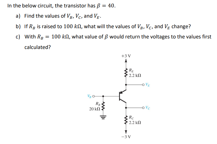 In the below circuit, the transistor has ß = 40.
a) Find the values of VB, VC, and VB.
b) If RB is raised to 100 kn, what will the values of VB, VC, and V change?
c) With RB = 100 kn, what value of ß would return the voltages to the values first
calculated?
VBO-
www
RB
20 ΚΩ |
+3V
RE
• 2.2 ΚΩ
www
Rc
2.2 ΚΩ
-3V