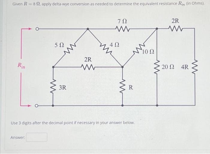 Given R = 8. apply delta-wye conversion as needed to determine the equivalent resistance Rin (in Ohms).
Rin
502
Answer:
3R
2R
ΖΩ
www
452
R
Use 3 digits after the decimal point if necessary in your answer below.
10 Ω
2R
www
20 Ω _ 4R