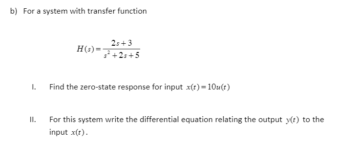b) For a system with transfer function
I.
II.
H(s) =
2s+3
s²+2s+5
Find the zero-state response for input x(t)=10u(t)
For this system write the differential equation relating the output y(t) to the
input x(t).
