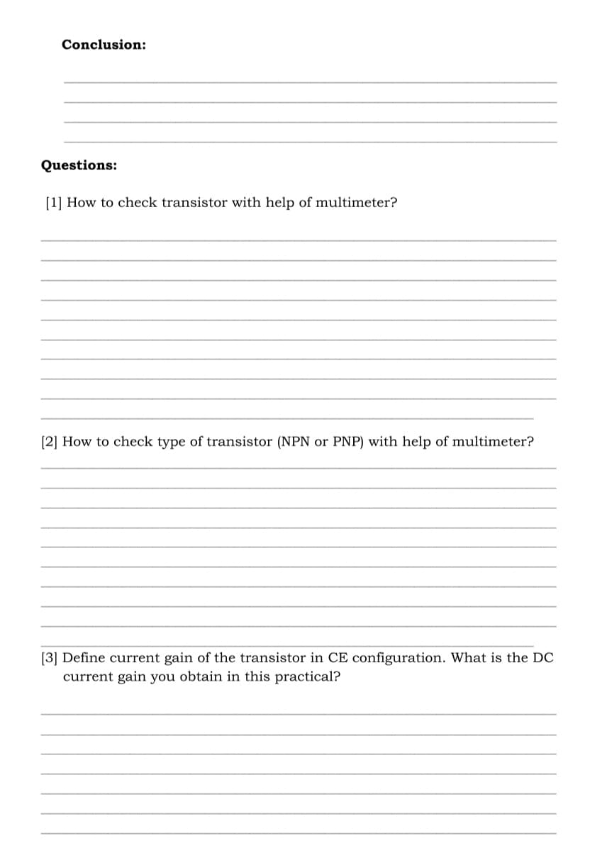 Conclusion:
Questions:
[1] How to check transistor with help of multimeter?
[2] How to check type of transistor (NPN or PNP) with help of multimeter?
[3] Define current gain of the transistor in CE configuration. What is the DC
current gain you obtain in this practical?