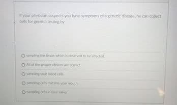 It your physician suspects you have symotoms of a genetic disease, he can collect
cells for genetic testing by
O sampling the tise which is observed to be athected
O Al of the anwwer choics an comect
poo dues O
sampling cels thit line your mouth
O sumping cets in your salva
