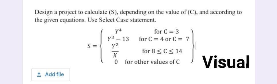 Design a project to calculate (S), depending on the value of (C), and according to
the given equations. Use Select Case statement.
y4
Y3 – 13
Y2
for C = 3
for C = 4 or C = 7
S =
for 8 <C< 14
X
Visual
for other values of C
1 Add file
