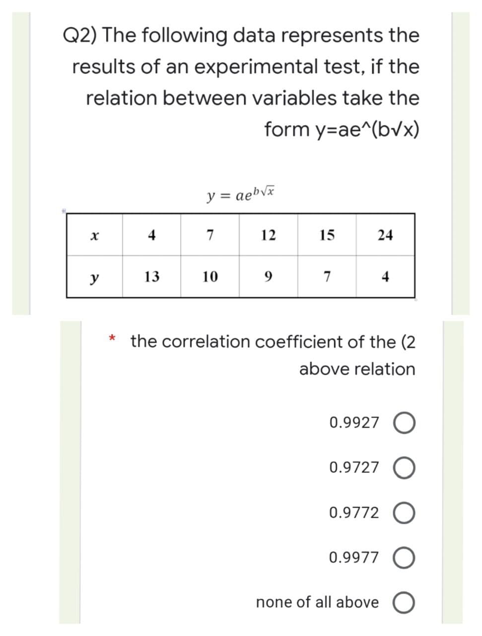 Q2) The following data represents the
results of an experimental test, if the
relation between variables take the
form y=ae^(b√x)
y = aeb√x
X
4
7
12
15
24
y
13
10
7
4
*
the correlation coefficient of the (2
above relation
0.9927 O
0.9727 O
0.9772 O
0.9977 O
none of all above O