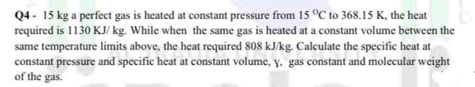 Q4 - 15 kg a perfect gas is heated at constant pressure from 15 °C to 368.15 K, the heat
required is 1130 KJ/ kg. While when the same gas is heated at a constant volume between the
same temperature limits above, the heat required 808 kJ/kg. Calculate the specific heat at
constant pressure and specific heat at constant volume, y, gas constant and molecular weight
of the gas.