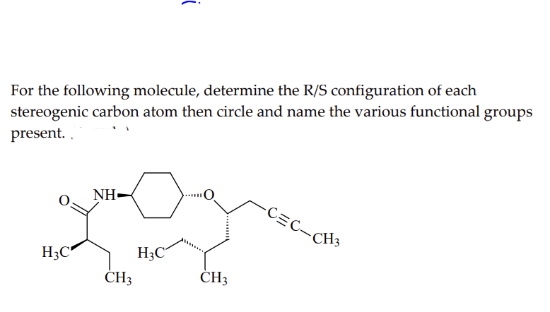 For the following molecule, determine the R/S configuration of each
stereogenic carbon atom then circle and name the various functional groups
present..
H3C
NH-
CH3
i
H3C
CH3
-C=C_CH3