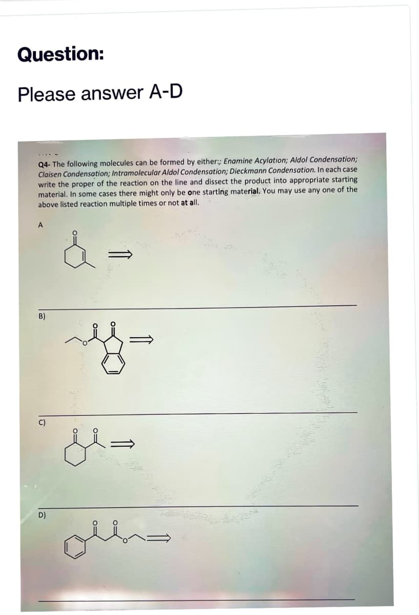 Question:
Please answer A-D
Q4- The following molecules can be formed by either:; Enamine Acylation; Aldol Condensation;
Claisen Condensation; Intramolecular Aldol Condensation; Dieckmann Condensation. In each case
write the proper of the reaction on the line and dissect the product into appropriate starting
material. In some cases there might only be one starting material. You may use any one of the
above listed reaction multiple times or not at all.
å
A
B)
C)
D)
jl=