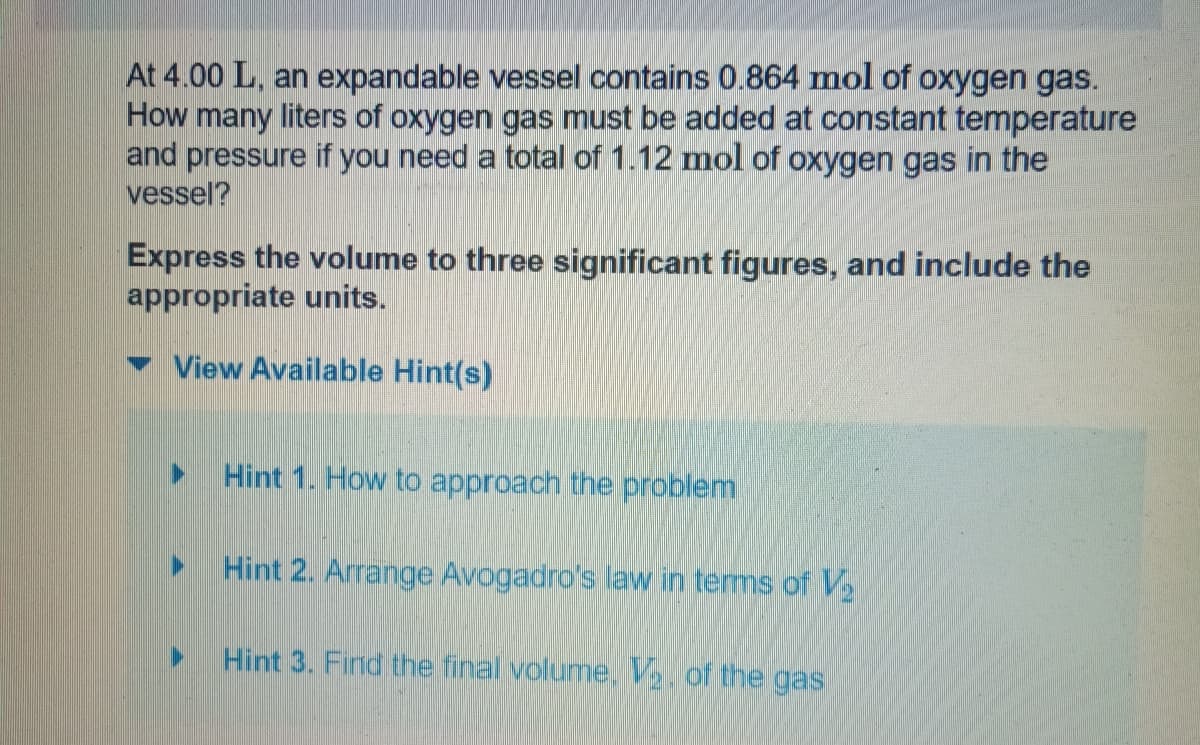 At 4.00 L, an expandable vessel contains 0.864 mol of oxygen gas.
How many liters of oxygen gas must be added at constant temperature
and pressure if you need a total of 1.12 mol of oxygen gas in the
vessel?
Express the volume to three significant figures, and include the
appropriate units.
View Available Hint(s)
▶
Hint 1. How to approach the problem
Hint 2. Arrange Avogadro's law in terms of V₂
Hint 3. Find the final volume, V. of the gas