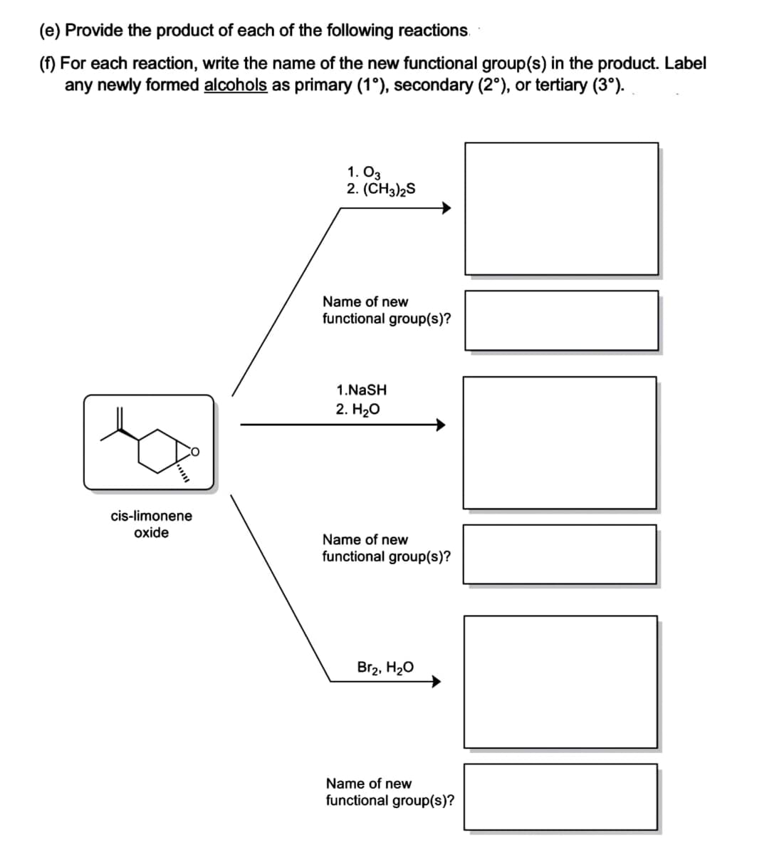 (e) Provide the product of each of the following reactions.
(f) For each reaction, write the name of the new functional group(s) in the product. Label
any newly formed alcohols as primary (1°), secondary (2°), or tertiary (3°).
cis-limonene
oxide
1.03
2. (CH3)2S
Name of new
functional group(s)?
1.NaSH
2. H₂O
Name of new
functional group(s)?
Br₂, H₂O
Name of new
functional group(s)?