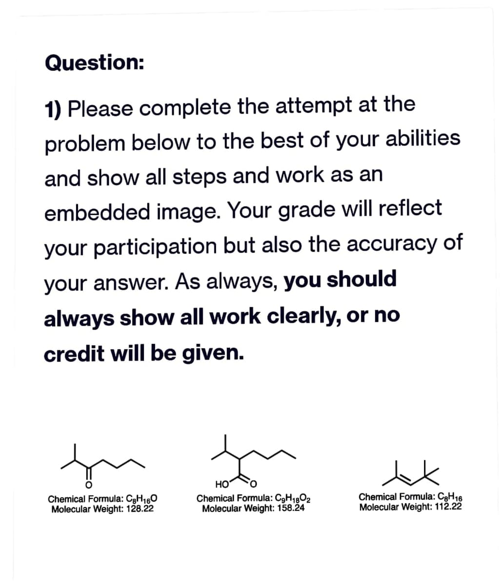Question:
1) Please complete the attempt at the
problem below to the best of your abilities
and show all steps and work as an
embedded image. Your grade will reflect
your participation but also the accuracy of
your answer. As always, you should
always show all work clearly, or no
credit will be given.
fu
Chemical Formula: C₂H160
Molecular Weight: 128.22
HO
Chemical Formula: C9H1802
Molecular Weight: 158.24
Chemical Formula: C8H16
Molecular Weight: 112.22