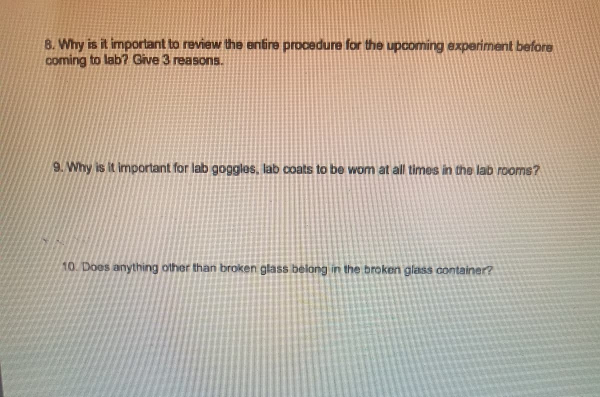 8. Why is it important to review the entire procedure for the upcoming experiment before
coming to lab? Give 3 reasons.
9. Why is it important for lab goggles, lab coats to be wom at all times in the lab rooms?
10. Does anything other than broken glass belong in the broken glass container?
