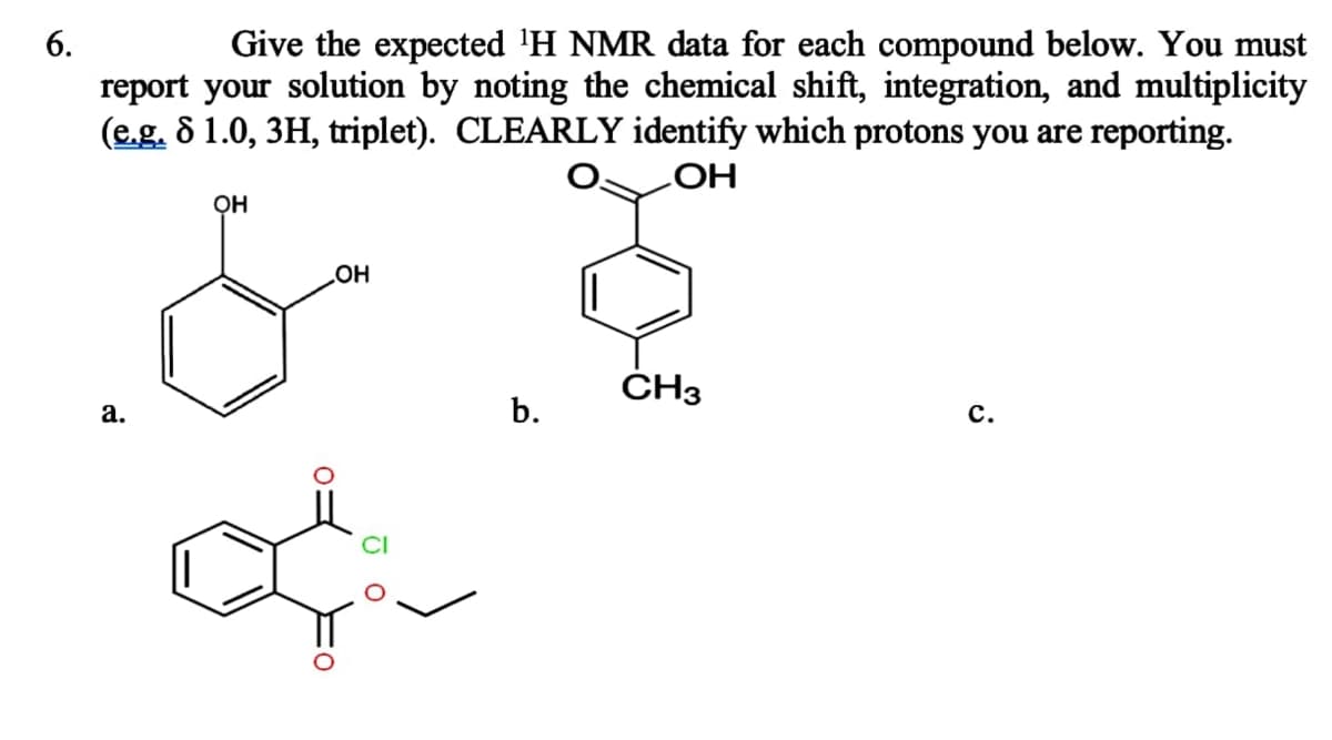 6.
Give the expected ¹H NMR data for each compound below. You must
report your solution by noting the chemical shift, integration, and multiplicity
(e.g. 8 1.0, 3H, triplet). CLEARLY identify which protons you are reporting.
OH
a.
OH
OH
JO
b.
CH3
C.