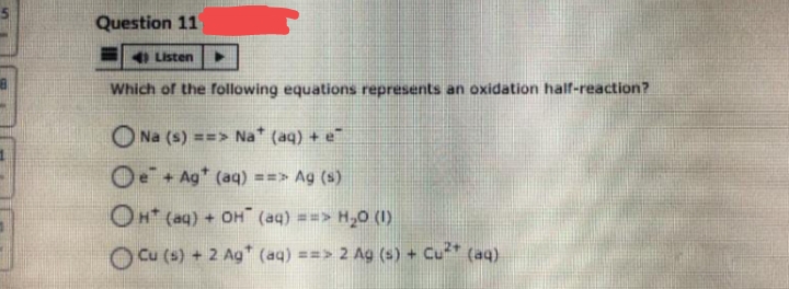 Question 11
4) Listen
Which of the following equations represents an oxidation half-reaction?
Na (s) ==> Na* (aq) + e
Oe+ Agt (aq) ==> Ag (s)
OH(aq) + OH (aq) ==> H₂0 (1)
Cu (s) + 2 Ag+ (aq) ==> 2 Ag (s) + Cu²+ (aq)