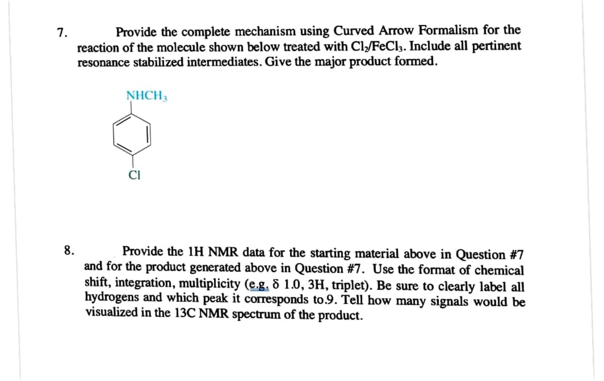 7.
Provide the complete mechanism using Curved Arrow Formalism for the
reaction of the molecule shown below treated with Cl₂/FeCl3. Include all pertinent
resonance stabilized intermediates. Give the major product formed.
NHCH3
CI
8.
Provide the 1H NMR data for the starting material above in Question #7
and for the product generated above in Question #7. Use the format of chemical
shift, integration, multiplicity (e.g. 8 1.0, 3H, triplet). Be sure to clearly label all
hydrogens and which peak it corresponds to.9. Tell how many signals would be
visualized in the 13C NMR spectrum of the product.