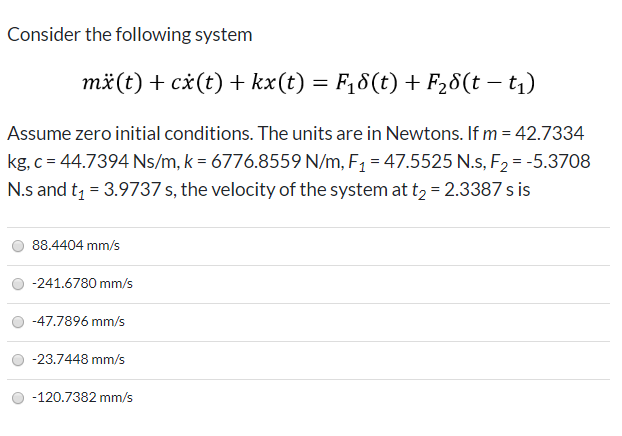 Consider the following system
mä(t) + cx(t) + kx(t) = F,8(t) + F28(t – t1)
Assume zero initial conditions. The units are in Newtons. If m = 42.7334
kg, c = 44.7394 Ns/m, k = 6776.8559 N/m, F1 = 47.5525 N.s, F2 = -5.3708
N.s and t = 3.9737 s, the velocity of the system at t2 = 2.3387 s is
