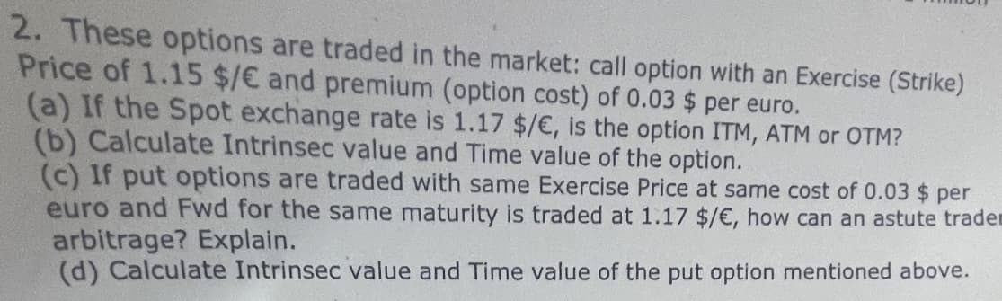 2. These options are traded in the market: call option with an Exercise (Strike)
Price of 1.15 $/€ and premium (option cost) of 0.03 $ per euro.
(a) If the Spot exchange rate is 1.17 $/ €, is the option ITM, ATM or OTM?
(b) Calculate Intrinsec value and Time value of the option.
(c) If put options are traded with same Exercise Price at same cost of 0.03 $ per
euro and Fwd for the same maturity is traded at 1.17 $/ €, how can an astute tradem
arbitrage? Explain.
(d) Calculate Intrinsec value and Time value of the put option mentioned above.