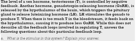 The level of a sex hormone, testosterone (T), is controlled by negative
feedback. Another hormone, gonadotropin-releasing hormone (GNRH), is
released by the hypothalamus of the brain, which triggers the pituitary
gland to release luteinizing hormone (LH). LH stimulates the gonads to
produce T. When there is too much T in the bloodstream, it feeds back on
the hypothalamus, causing it to produce less GnRH. While this does not
describe all the feedback loops involved in regulating T, answer the
following questions about this particular feedback loop.
a. What is the stimulus in this system? Explain your answer.

