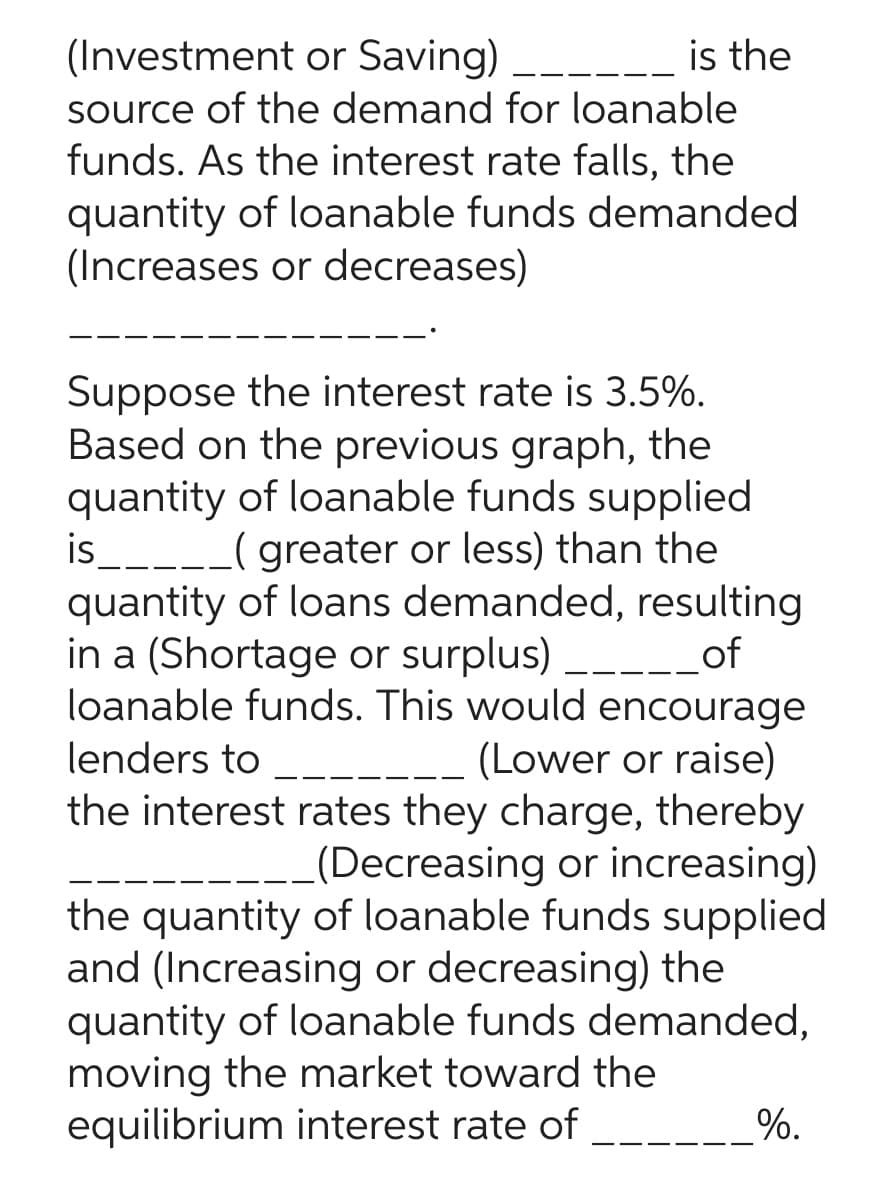 (Investment or Saving)
is the
source of the demand for loanable
funds. As the interest rate falls, the
quantity of loanable funds demanded
(Increases or decreases)
Suppose the interest rate is 3.5%.
Based on the previous graph, the
quantity of loanable funds supplied
is _____ ( greater or less) than the
quantity of loans demanded, resulting
in a (Shortage or surplus) _____ of
loanable funds. This would encourage
lenders to
(Lower or raise)
the interest rates they charge, thereby
(Decreasing or increasing)
the quantity of loanable funds supplied
and (Increasing or decreasing) the
quantity of loanable funds demanded,
moving the market toward the
equilibrium interest rate of __
%.