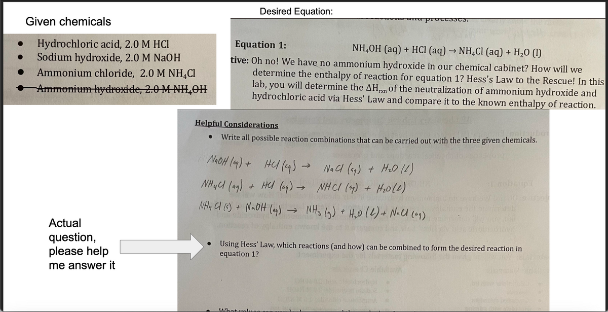 Given chemicals
Hydrochloric acid, 2.0 M HCl
Sodium hydroxide, 2.0 M NaOH
Ammonium chloride, 2.0 M NH4Cl
Ammonium hydroxide, 2.0 M NH₂OH
Actual
question,
please help
me answer it
Desired Equation:
Equation 1:
NH4OH (aq) + HCl (aq) → NH4Cl (aq) + H₂O (1)
tive: Oh no! We have no ammonium hydroxide in our chemical cabinet? How will we
determine the enthalpy of reaction for equation 1? Hess's Law to the Rescue! In this
lab, you will determine the AHxn of the neutralization of ammonium hydroxide and
hydrochloric acid via Hess' Law and compare it to the known enthalpy of reaction.
Helpful Considerations
Write all possible reaction combinations that can be carried out with the three given chemicals.
NaOH(aq) + HCl (49) -
NH4Cl (99) + HCl(aq) →
NH4Cl (s) + NaOH (aq) → NH3 (9)
te processes.
What olu
NaCl (aq) + H₂0 (1)
NHCI (99) + H₂0 (2)
→ NH3 (9) + H₂0 (2) + Nall (0₂)
nobisupa
W or do sol
b
Using Hess' Law, which reactions (and how) can be combined to form the desired reaction in
equation 1?