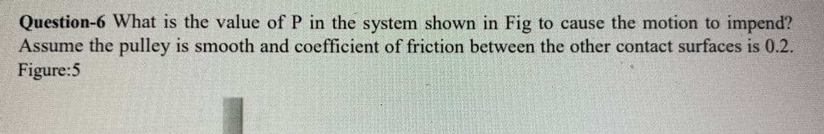 Question-6 What is the value of P in the system shown in Fig to cause the motion to impend?
Assume the pulley is smooth and coefficient of friction between the other contact surfaces is 0.2.
Figure:5
