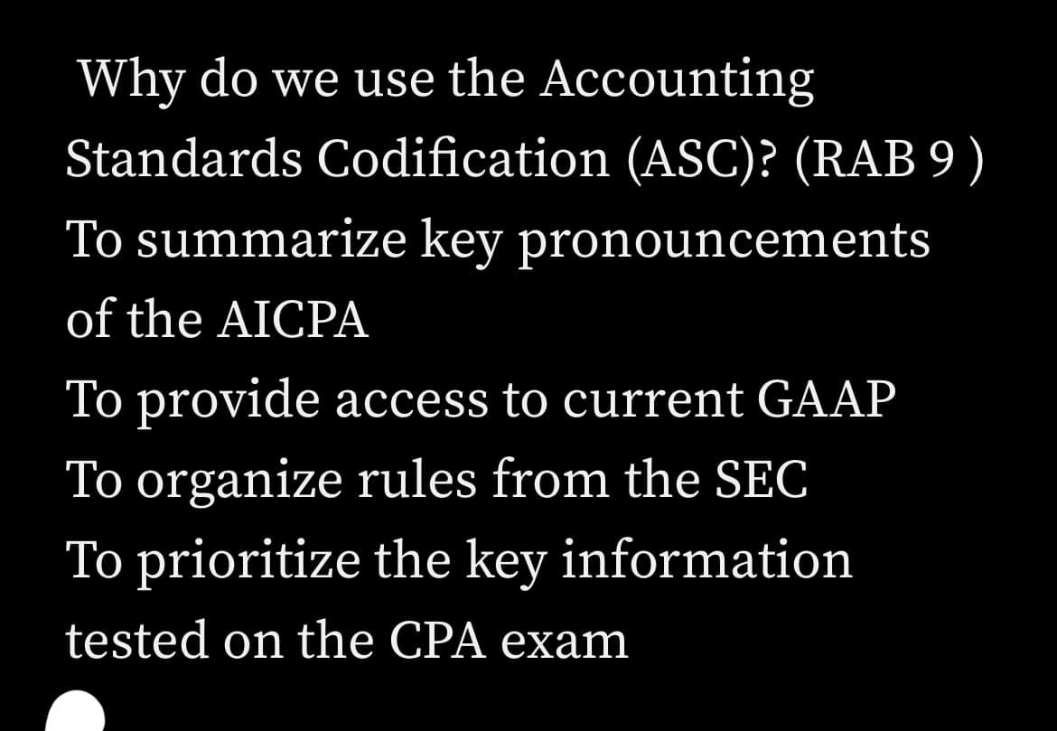 Why do we use the Accounting
Standards Codification (ASC)? (RAB 9)
To summarize key pronouncements
of the AICPA
To provide access to current GAAP
To organize rules from the SEC
To prioritize the key information
tested on the CPA exam