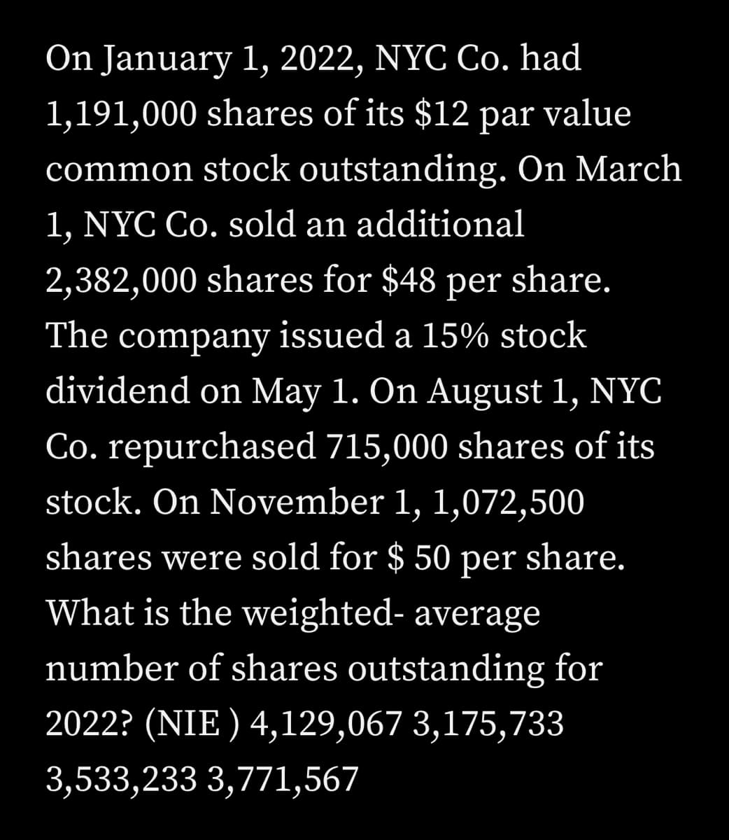On January 1, 2022, NYC Co. had
1,191,000 shares of its $12 par value
common stock outstanding. On March
1, NYC Co. sold an additional
2,382,000 shares for $48 per share.
The company issued a 15% stock
dividend on May 1. On August 1, NYC
Co. repurchased 715,000 shares of its
stock. On November 1, 1,072,500
shares were sold for $50 per share.
What is the weighted- average
number of shares outstanding for
2022? (NIE) 4,129,067 3,175,733
3,533,233 3,771,567