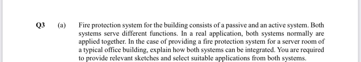Fire protection system for the building consists of a passive and an active system. Both
systems serve different functions. In a real application, both systems normally are
applied together. In the case of providing a fire protection system for a server room of
a typical office building, explain how both systems can be integrated. You are required
to provide relevant sketches and select suitable applications from both systems.
Q3
(a)
