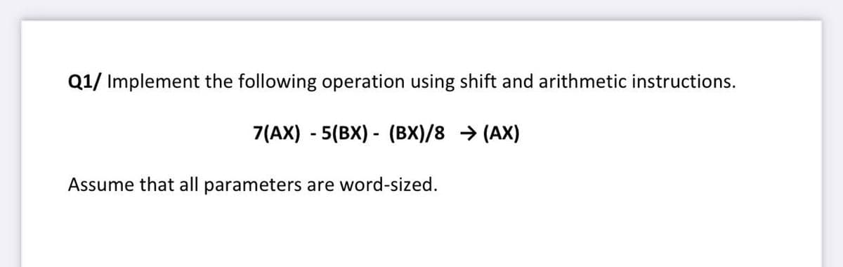Q1/ Implement the following operation using shift and arithmetic instructions.
7(AX) - 5(BX) - (BX)/8 → (AX)
Assume that all parameters are word-sized.
