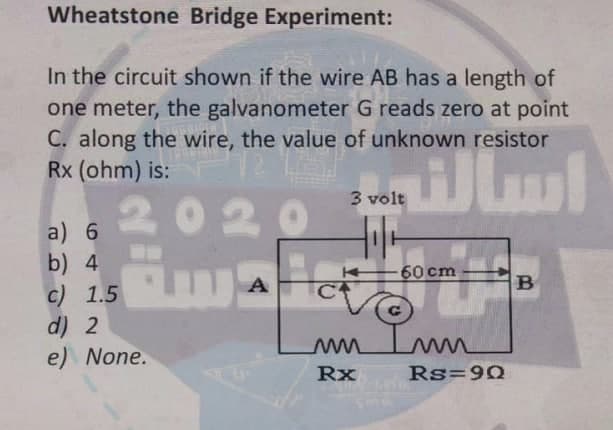 Wheatstone Bridge Experiment:
In the circuit shown if the wire AB has a length of
one meter, the galvanometer G reads zero at point
C. along the wire, the value of unknown resistor
Rx (ohm) is:
2020
a) 6
b) 4
c) 1.5
d) 2
e) None.
A
Ha
3 volt
سال
Rx
-60 cm
mmmm
Rs=90
B
