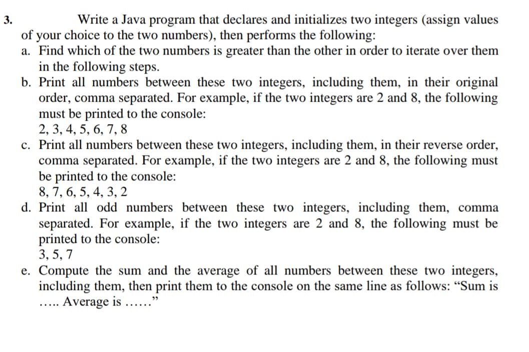 3.
Write a Java program that declares and initializes two integers (assign values
of your choice to the two numbers), then performs the following:
a. Find which of the two numbers is greater than the other in order to iterate over them
in the following steps.
b. Print all numbers between these two integers, including them, in their original
order, comma separated. For example, if the two integers are 2 and 8, the following
must be printed to the console:
2, 3, 4, 5, 6, 7, 8
c. Print all numbers between these two integers, including them, in their reverse order,
comma separated. For example, if the two integers are 2 and 8, the following must
be printed to the console:
8, 7, 6, 5, 4, 3, 2
d. Print all odd numbers between these two integers, including them, comma
separated. For example, if the two integers are 2 and 8, the following must be
printed to the console:
3, 5, 7
e. Compute the sum and the average of all numbers between these two integers,
including them, then print them to the console on the same line as follows: "Sum is
Average is
29