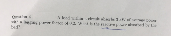 Question 4
A load within a circuit absorbs 3 kW of average power
with a lagging power factor of 0.2. What is the reactive power absorbed by the
load?