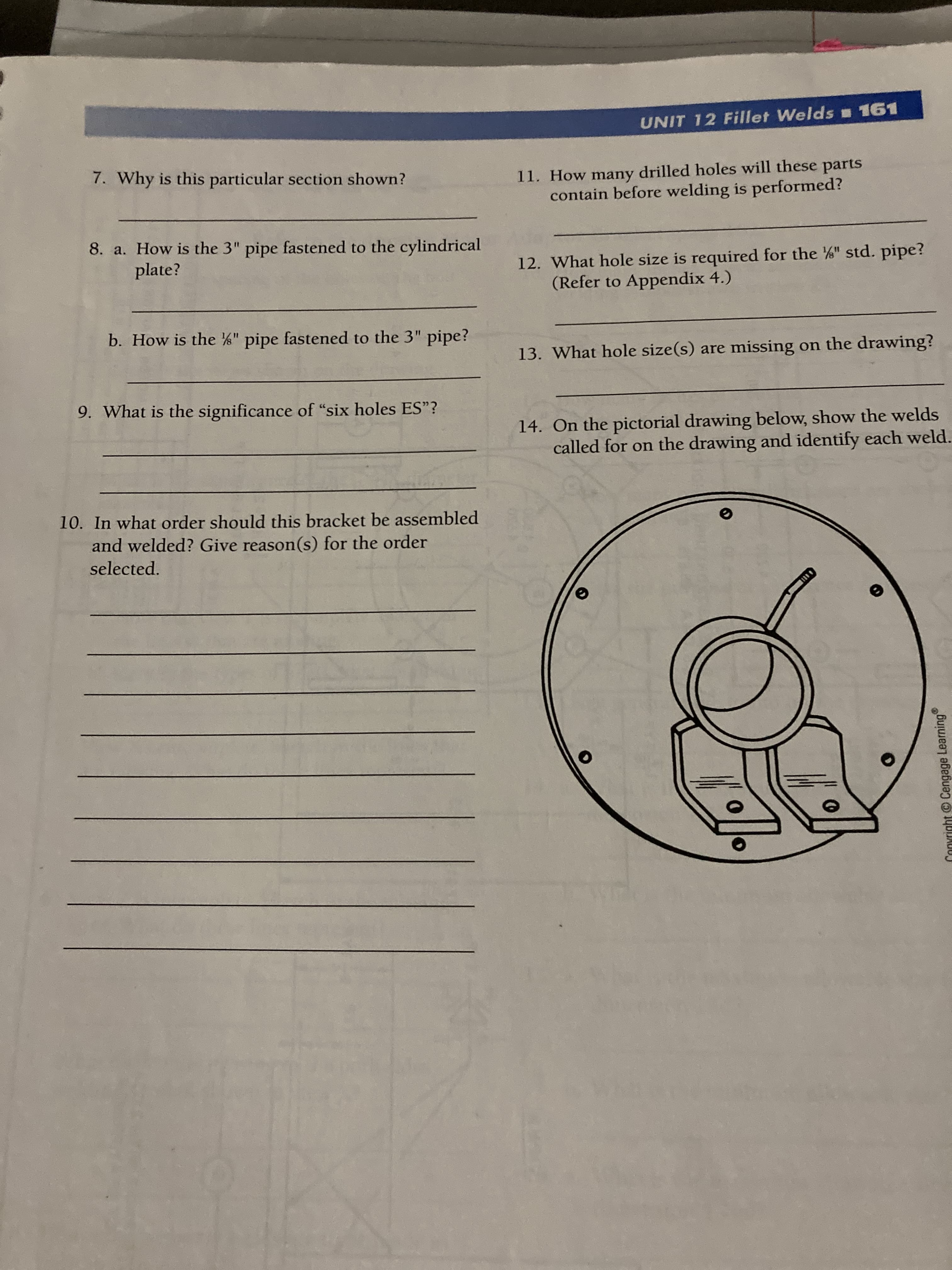 © Cengage Learning
UNIT 12 Fillet Welds 161
7. Why is this particular section shown?
11. How many drilled holes will these parts
contain before welding is performed?
8. a. How is the 3" pipe fastened to the cylindrical
plate?
12. What hole size is required for the " std. pipe?
(Refer to Appendix 4.)
b. How is the " pipe fastened to the 3" pipe?
%3D
13. What hole size(s) are missing on the drawing?
9. What is the significance of "six holes ES"?
14. On the pictorial drawing below, show the welds
called for on the drawing and identify each weld.
10. In what order should this bracket be assembled
and welded? Give reason(s) for the order
selected.
