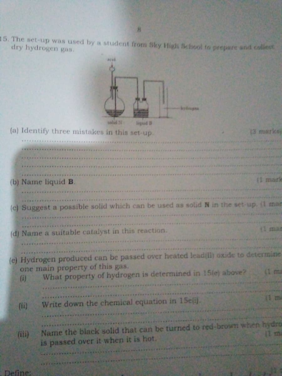 *
15. The set-up was used by a student from Sky High School to prepare and collect
dry hydrogen gas.
hydrogen
solid N
liquid B
(a) Identify three mistakes in this set-up.
(b) Name liquid B.
13 marks
(I mark
(c) Suggest a possible solid which can be used as solid N in the set-up. (1 man
(d) Name a suitable catalyst in this reaction.
(e) Hydrogen produced can be passed over heated lead(ll) oxide to determine
one main property of this gas.
(i)
(ii)
(iii)
What property of hydrogen is determined in 15(e) above?
Write down the chemical equation in 15e(i).
Name the black solid that can be turned to red-brown when hydro
is passed over it when it is hot.
Define: