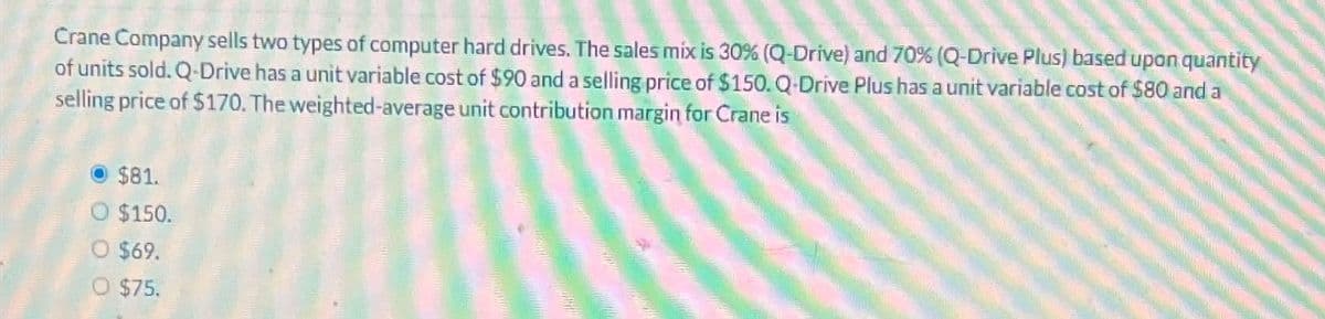 Crane Company sells two types of computer hard drives. The sales mix is 30% (Q-Drive) and 70% (Q-Drive Plus) based upon quantity
of units sold. Q-Drive has a unit variable cost of $90 and a selling price of $150. Q-Drive Plus has a unit variable cost of $80 and a
selling price of $170. The weighted-average unit contribution margin for Crane is
$81.
O $150.
O $69.
O $75.