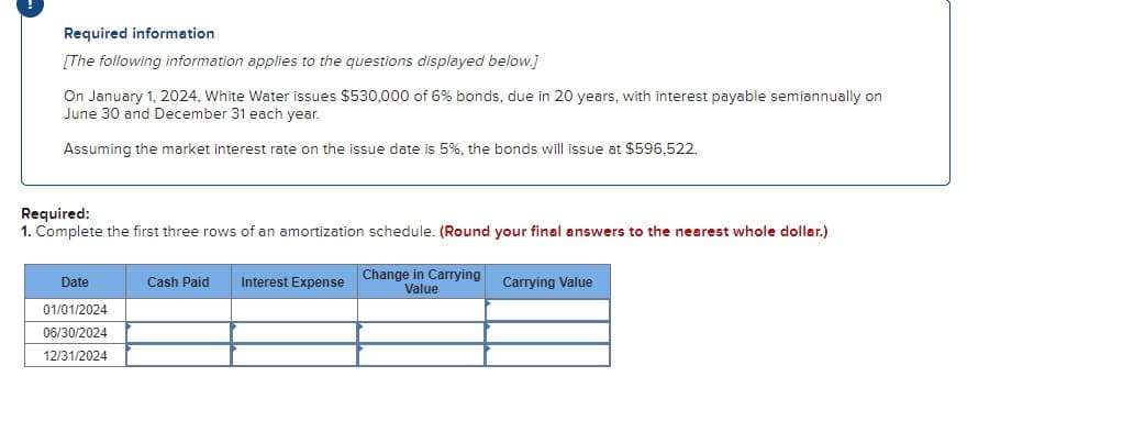 Required information
[The following information applies to the questions displayed below.]
On January 1, 2024, White Water issues $530,000 of 6% bonds, due in 20 years, with interest payable semiannually on
June 30 and December 31 each year.
Assuming the market interest rate on the issue date is 5%, the bonds will issue at $596,522.
Required:
1. Complete the first three rows of an amortization schedule. (Round your final answers to the nearest whole dollar.)
Date
01/01/2024
06/30/2024
12/31/2024
Cash Paid Interest Expense
Change in Carrying
Value
Carrying Value