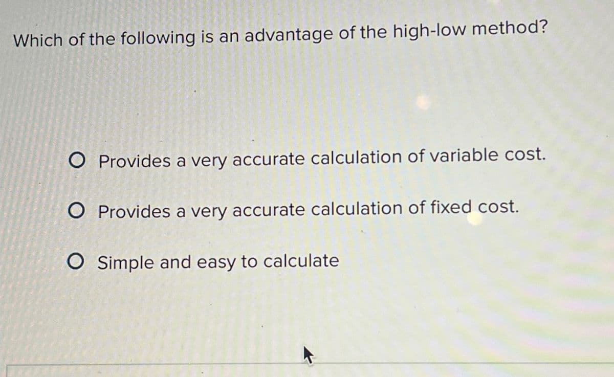 Which of the following is an advantage of the high-low method?
O Provides a very accurate calculation of variable cost.
O Provides a very accurate calculation of fixed cost.
O Simple and easy to calculate