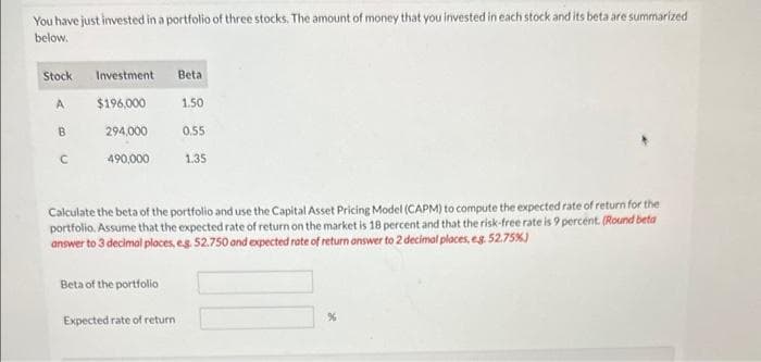 You have just invested in a portfolio of three stocks. The amount of money that you invested in each stock and its beta are summarized
below.
Stock
A
B
C
Investment
$196,000
294,000
490,000
Beta
Expected rate of return
1.50
0.55
1.35
Calculate the beta of the portfolio and use the Capital Asset Pricing Model (CAPM) to compute the expected rate of return for the
portfolio. Assume that the expected rate of return on the market is 18 percent and that the risk-free rate is 9 percent. (Round beta
answer to 3 decimal places, e.g. 52.750 and expected rate of return answer to 2 decimal places, e.g. 52.75%)
Beta of the portfolio
%