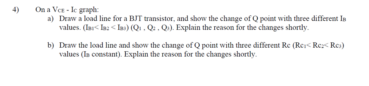 On a VCE - Ic graph:
a) Draw a load line for a BJT transistor, and show the change of Q point with three different IB
values. (IB1< IB2 < IB3) (Q1 , Q2 , Q3). Explain the reason for the changes shortly.
4)
b) Draw the load line and show the change of Q point with three different Rc (Rci< Rc2< Rc3)
values (IB constant). Explain the reason for the changes shortly.
