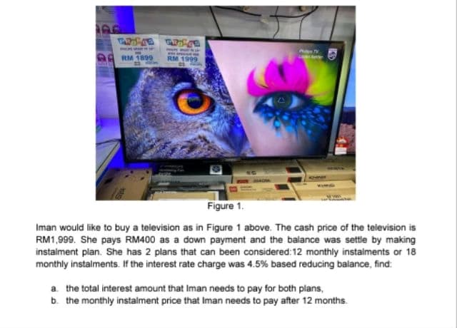 TWORKS WIDE
RM 1899
RM 1999
G
Figure 1.
Iman would like to buy a television as in Figure 1 above. The cash price of the television is
RM1,999. She pays RM400 as a down payment and the balance was settle by making
instalment plan. She has 2 plans that can been considered: 12 monthly instalments or 18
monthly instalments. If the interest rate charge was 4.5% based reducing balance, find:
a. the total interest amount that Iman needs to pay for both plans,
b. the monthly instalment price that Iman needs to pay after 12 months.