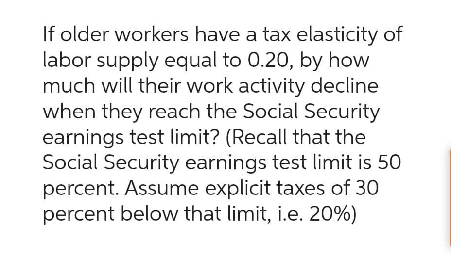 If older workers have a tax elasticity of
labor supply equal to 0.20, by how
much will their work activity decline
when they reach the Social Security
earnings test limit? (Recall that the
Social Security earnings test limit is 50
percent. Assume explicit taxes of 30
percent below that limit, i.e. 20%)