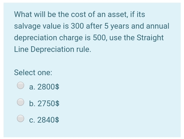 What will be the cost of an asset, if its
salvage value is 300 after 5 years and annual
depreciation charge is 500, use the Straight
Line Depreciation rule.
Select one:
a. 2800$
b. 2750$
c. 2840$
